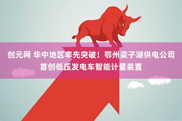 创元网 华中地区率先突破！鄂州梁子湖供电公司首创低压发电车智能计量装置