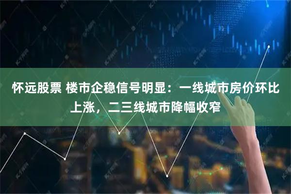 怀远股票 楼市企稳信号明显：一线城市房价环比上涨，二三线城市降幅收窄