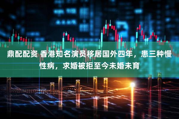 鼎配配资 香港知名演员移居国外四年，患三种慢性病，求婚被拒至今未婚未育