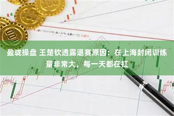 盈珑操盘 王楚钦透露退赛原因：在上海封闭训练量非常大，每一天都在扛