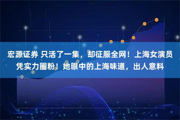 宏源证券 只活了一集，却征服全网！上海女演员凭实力圈粉！她眼中的上海味道，出人意料