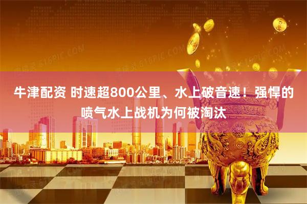 牛津配资 时速超800公里、水上破音速！强悍的喷气水上战机为何被淘汰