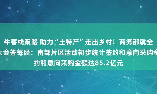 牛客栈策略 助力“土特产”走出乡村！商务部就全国农产品产销大会答每经：南部片区活动初步统计签约和意向采购金额达85.2亿元
