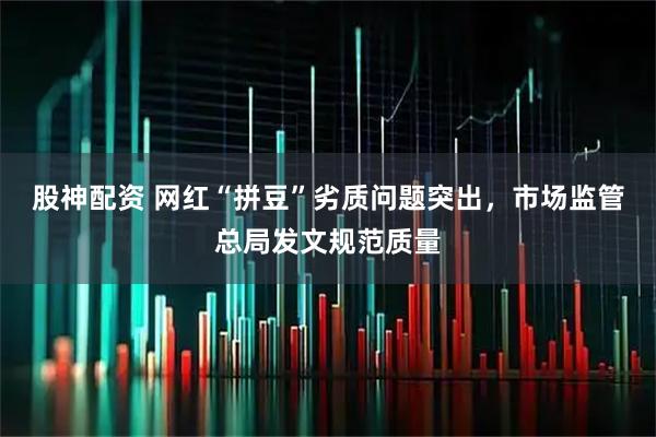 股神配资 网红“拼豆”劣质问题突出，市场监管总局发文规范质量