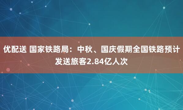 优配送 国家铁路局：中秋、国庆假期全国铁路预计发送旅客2.84亿人次
