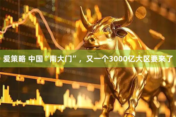 爱策略 中国“南大门”，又一个3000亿大区要来了