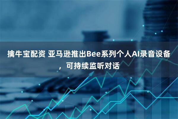 擒牛宝配资 亚马逊推出Bee系列个人AI录音设备，可持续监听对话