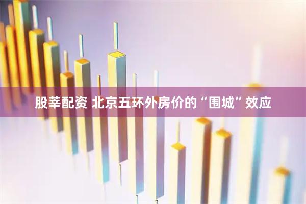 股莘配资 北京五环外房价的“围城”效应