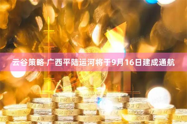 云谷策略 广西平陆运河将于9月16日建成通航