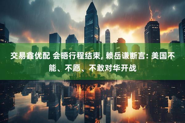 交易鑫优配 会晤行程结束, 赖岳谦断言: 美国不能、不愿、不敢对华开战