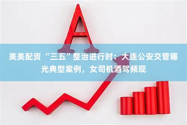 美美配资 “三五”整治进行时：大连公安交管曝光典型案例，女司机酒驾频现