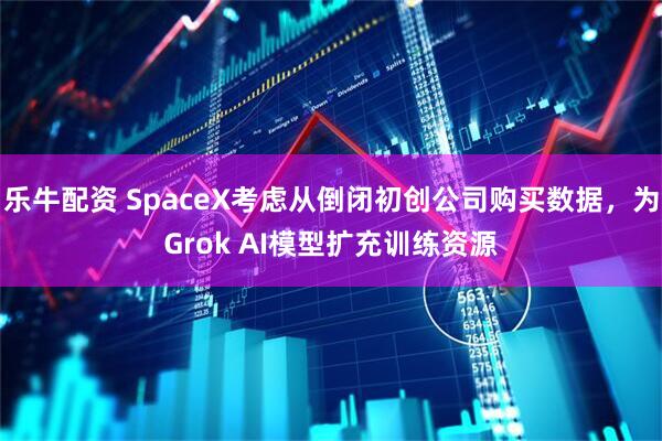 乐牛配资 SpaceX考虑从倒闭初创公司购买数据，为Grok AI模型扩充训练资源