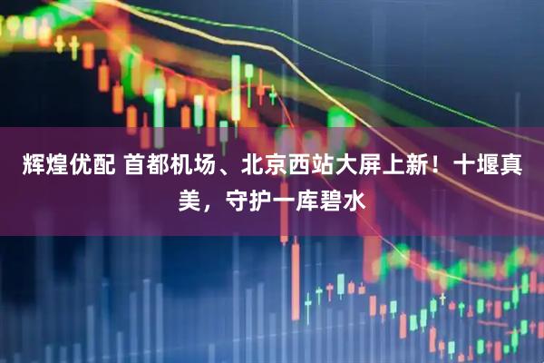 辉煌优配 首都机场、北京西站大屏上新！十堰真美，守护一库碧水