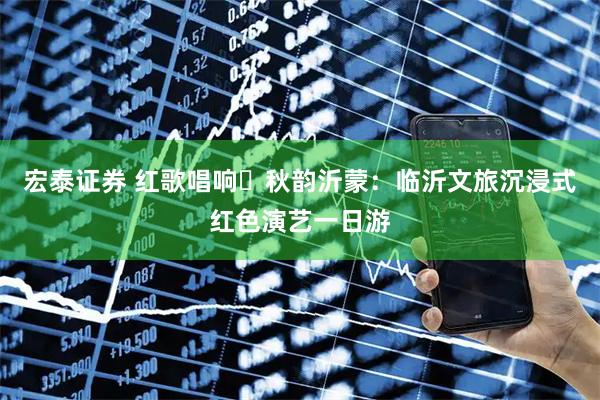 宏泰证券 红歌唱响・秋韵沂蒙：临沂文旅沉浸式红色演艺一日游