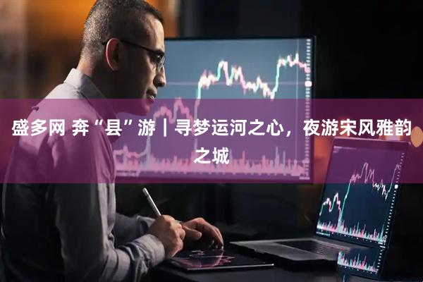 盛多网 奔“县”游｜寻梦运河之心，夜游宋风雅韵之城